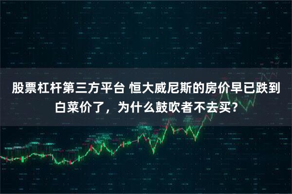 股票杠杆第三方平台 恒大威尼斯的房价早已跌到白菜价了，为什么鼓吹者不去买？