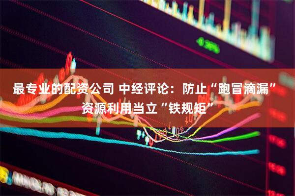 最专业的配资公司 中经评论：防止“跑冒滴漏” 资源利用当立“铁规矩”
