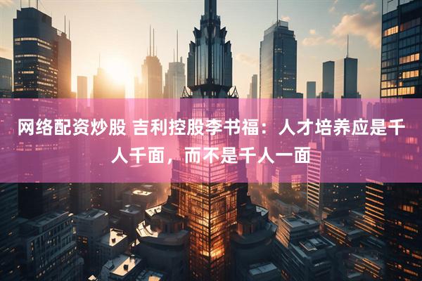 网络配资炒股 吉利控股李书福：人才培养应是千人千面，而不是千人一面