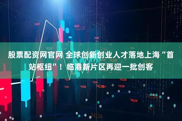 股票配资网官网 全球创新创业人才落地上海“首站枢纽”！临港新片区再迎一批创客