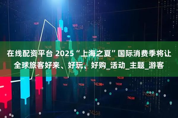 在线配资平台 2025“上海之夏”国际消费季将让全球旅客好来、好玩、好购_活动_主题_游客