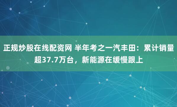 正规炒股在线配资网 半年考之一汽丰田：累计销量超37.7万台，新能源在缓慢跟上