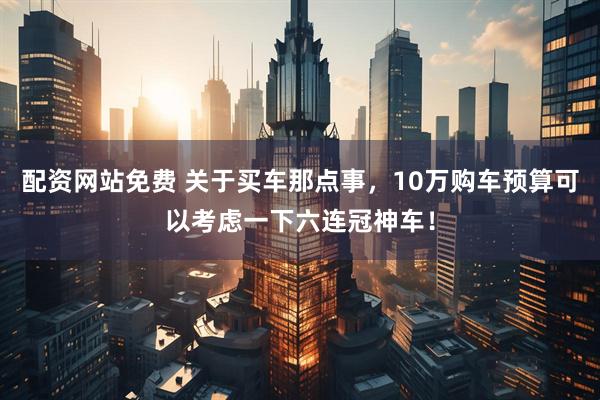 配资网站免费 关于买车那点事，10万购车预算可以考虑一下六连冠神车！