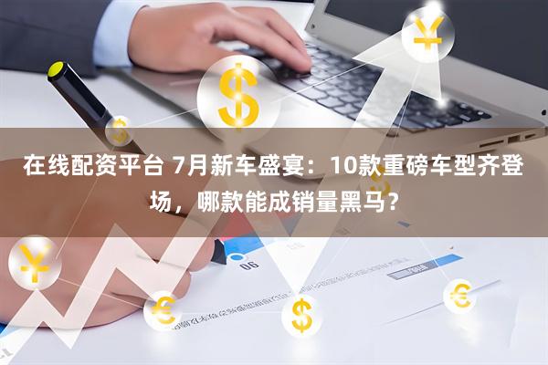在线配资平台 7月新车盛宴：10款重磅车型齐登场，哪款能成销量黑马？
