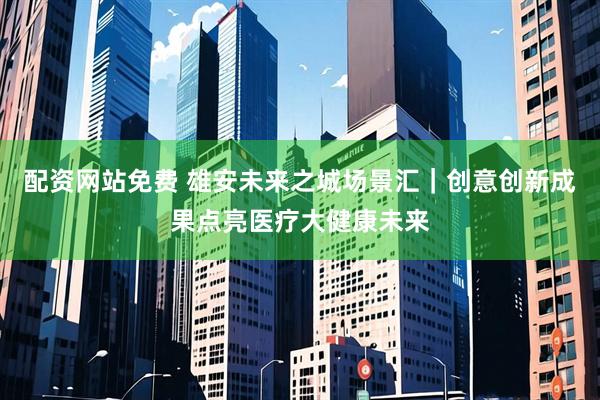 配资网站免费 雄安未来之城场景汇｜创意创新成果点亮医疗大健康未来