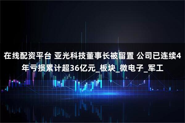 在线配资平台 亚光科技董事长被留置 公司已连续4年亏损累计超36亿元_板块_微电子_军工