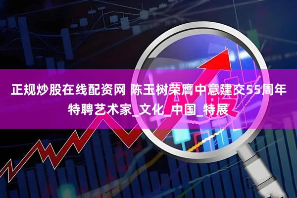 正规炒股在线配资网 陈玉树荣膺中意建交55周年特聘艺术家_文化_中国_特展