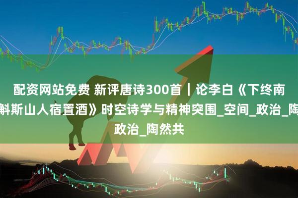 配资网站免费 新评唐诗300首｜论李白《下终南山过斛斯山人宿置酒》时空诗学与精神突围_空间_政治_陶然共