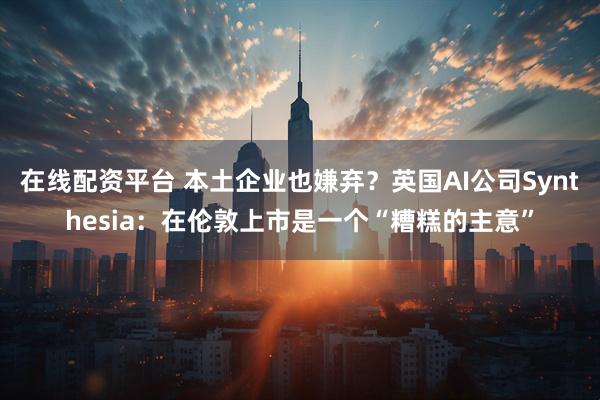 在线配资平台 本土企业也嫌弃？英国AI公司Synthesia：在伦敦上市是一个“糟糕的主意”