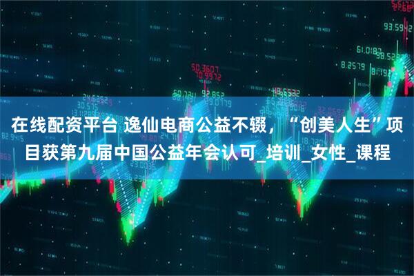 在线配资平台 逸仙电商公益不辍，“创美人生”项目获第九届中国公益年会认可_培训_女性_课程