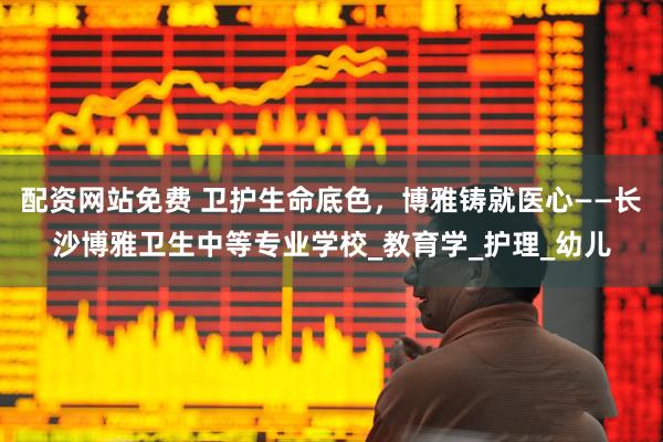 配资网站免费 卫护生命底色，博雅铸就医心——长沙博雅卫生中等专业学校_教育学_护理_幼儿