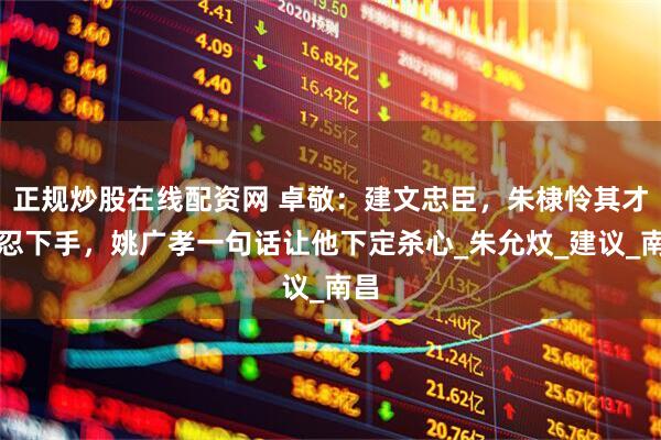 正规炒股在线配资网 卓敬：建文忠臣，朱棣怜其才不忍下手，姚广孝一句话让他下定杀心_朱允炆_建议_南昌