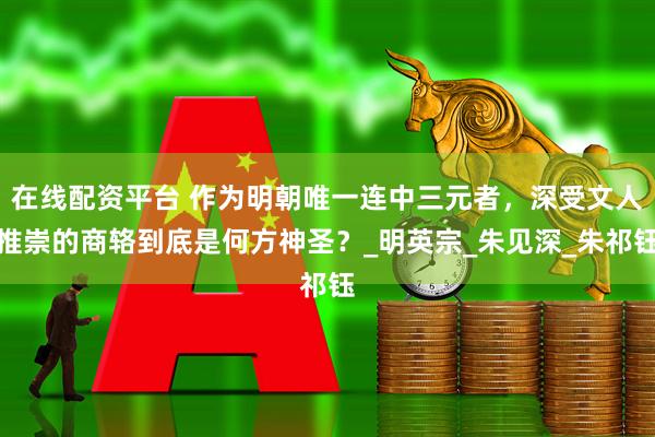 在线配资平台 作为明朝唯一连中三元者，深受文人推崇的商辂到底是何方神圣？_明英宗_朱见深_朱祁钰