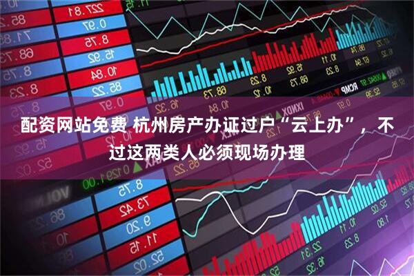 配资网站免费 杭州房产办证过户“云上办”，不过这两类人必须现场办理