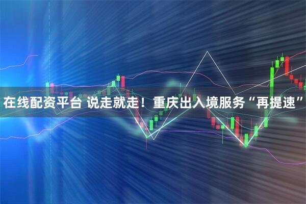 在线配资平台 说走就走！重庆出入境服务“再提速”