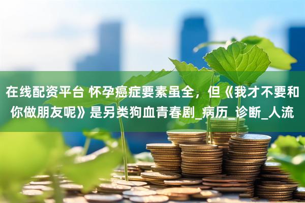 在线配资平台 怀孕癌症要素虽全，但《我才不要和你做朋友呢》是另类狗血青春剧_病历_诊断_人流