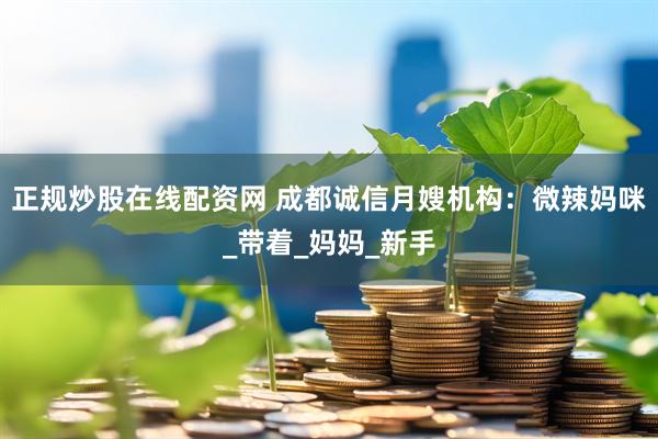 正规炒股在线配资网 成都诚信月嫂机构：微辣妈咪_带着_妈妈_新手