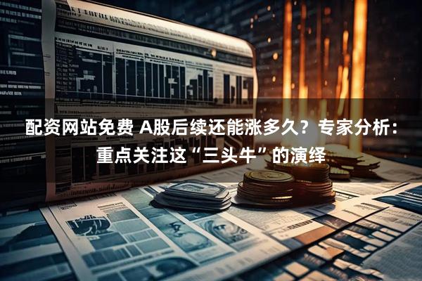 配资网站免费 A股后续还能涨多久？专家分析：重点关注这“三头牛”的演绎