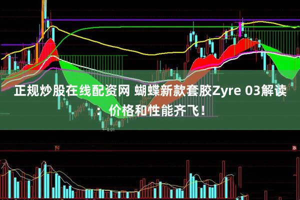 正规炒股在线配资网 蝴蝶新款套胶Zyre 03解读：价格和性能齐飞！