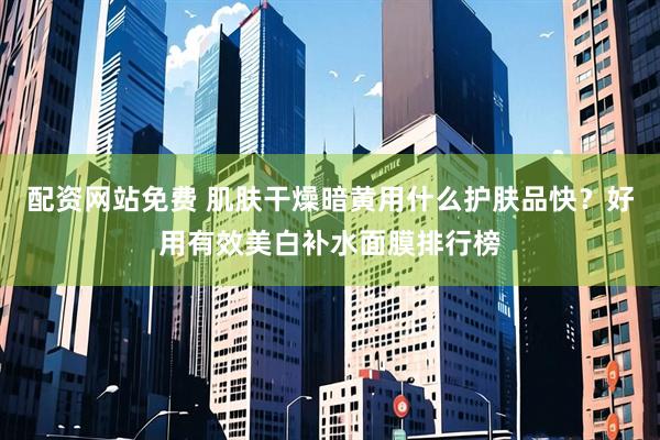 配资网站免费 肌肤干燥暗黄用什么护肤品快？好用有效美白补水面膜排行榜