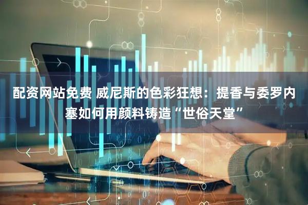 配资网站免费 威尼斯的色彩狂想：提香与委罗内塞如何用颜料铸造“世俗天堂”