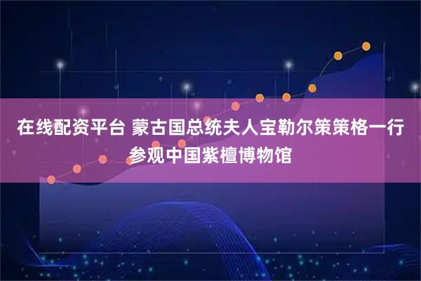 在线配资平台 蒙古国总统夫人宝勒尔策策格一行参观中国紫檀博物馆