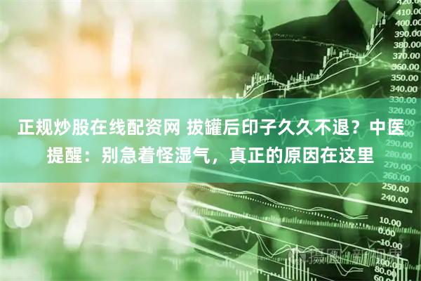 正规炒股在线配资网 拔罐后印子久久不退？中医提醒：别急着怪湿气，真正的原因在这里