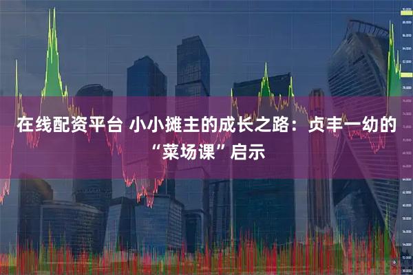 在线配资平台 小小摊主的成长之路：贞丰一幼的“菜场课”启示