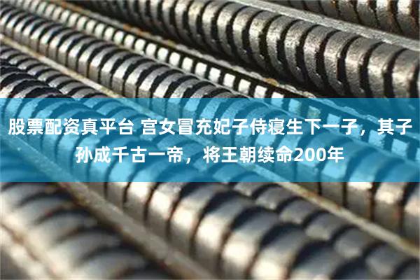 股票配资真平台 宫女冒充妃子侍寝生下一子，其子孙成千古一帝，将王朝续命200年