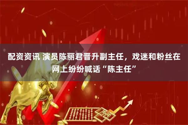 配资资讯 演员陈丽君晋升副主任，戏迷和粉丝在网上纷纷喊话“陈主任”