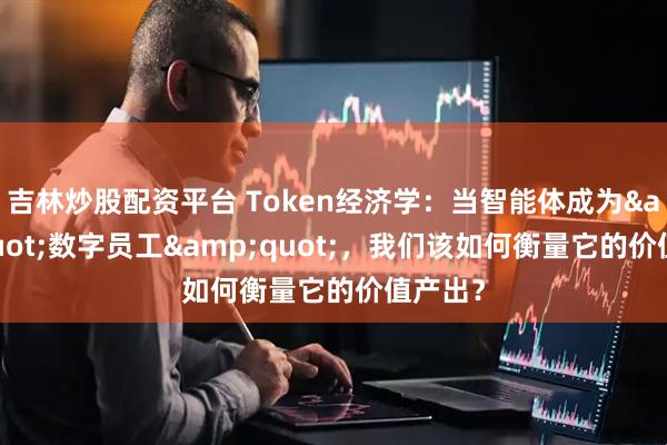 吉林炒股配资平台 Token经济学：当智能体成为"数字员工"，我们该如何衡量它的价值产出？