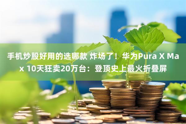 手机炒股好用的选哪款 炸场了！华为Pura X Max 10天狂卖20万台：登顶史上最火折叠屏