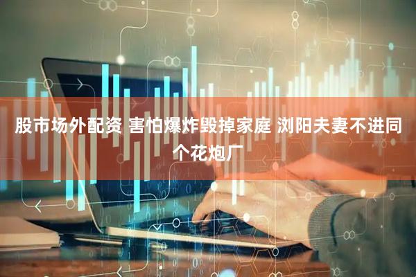 股市场外配资 害怕爆炸毁掉家庭 浏阳夫妻不进同个花炮厂