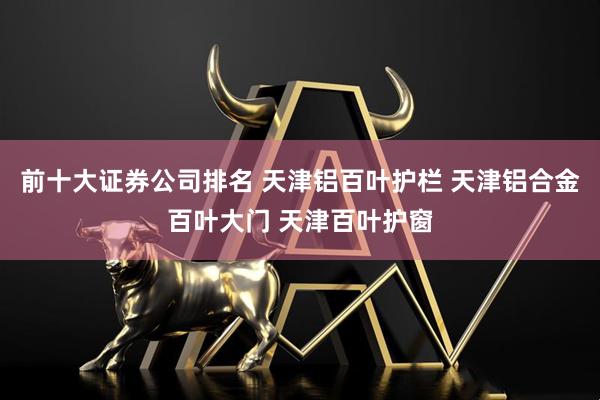 前十大证券公司排名 天津铝百叶护栏 天津铝合金百叶大门 天津百叶护窗
