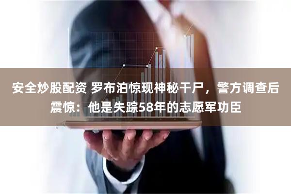 安全炒股配资 罗布泊惊现神秘干尸，警方调查后震惊：他是失踪58年的志愿军功臣