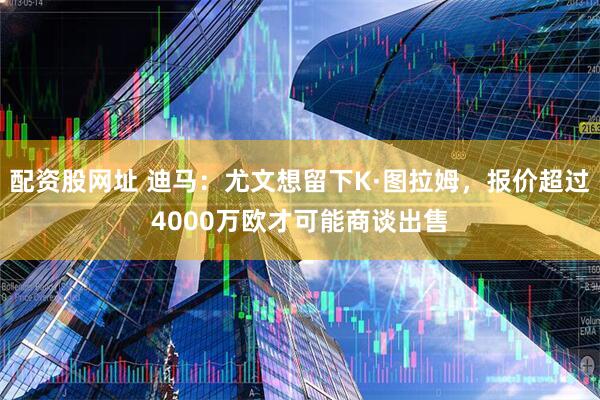 配资股网址 迪马：尤文想留下K·图拉姆，报价超过4000万欧才可能商谈出售
